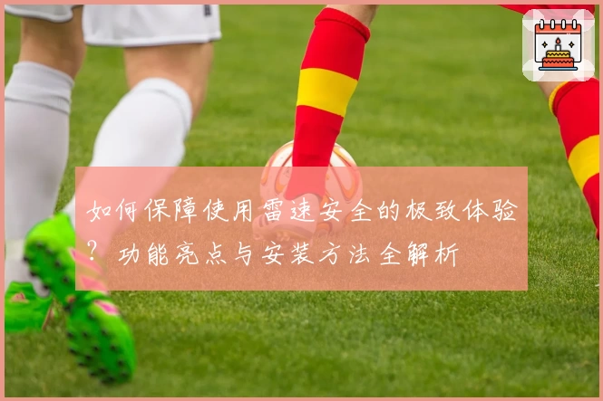如何保障使用雷速安全的极致体验？功能亮点与安装方法全解析