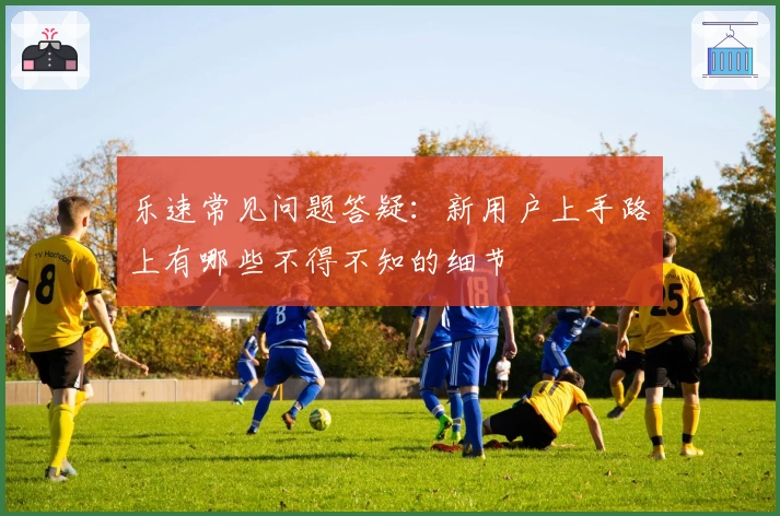乐速常见问题答疑：新用户上手路上有哪些不得不知的细节