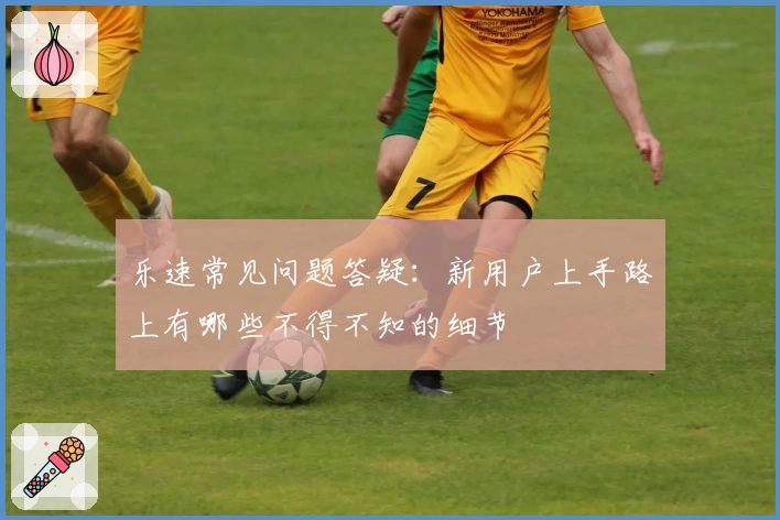 乐速常见问题答疑：新用户上手路上有哪些不得不知的细节