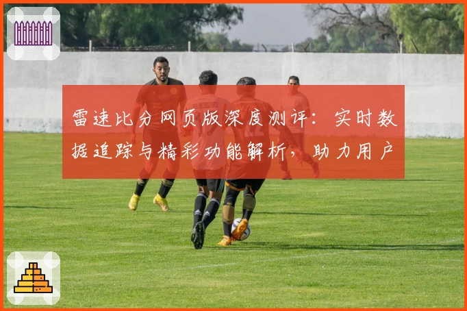 雷速比分网页版深度测评：实时数据追踪与精彩功能解析，助力用户轻松掌控赛事动态