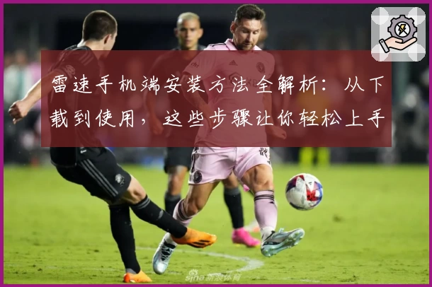 雷速手机端安装方法全解析：从下载到使用，这些步骤让你轻松上手